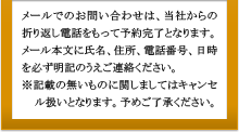 メールでのお問い合わせは、当社からの折り返し電話をもって予約完了となります。メール本文に氏名、住所、電話番号、日時を必ず明記のうえご連絡ください。※記載の無いものに関しましてはキャンセル扱いとなります。予めご了承ください。