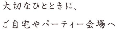 大切なひとときに、ご自宅やパーティー会場へ
